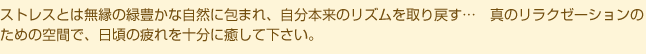ストレスとは無縁の緑豊かな自然に包まれ、自分本来のリズムを取り戻す…　真のリラクゼーションのための空間で、日頃の疲れを十分に癒して下さい。
